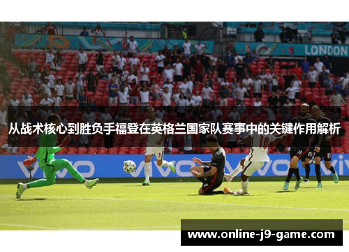 从战术核心到胜负手福登在英格兰国家队赛事中的关键作用解析